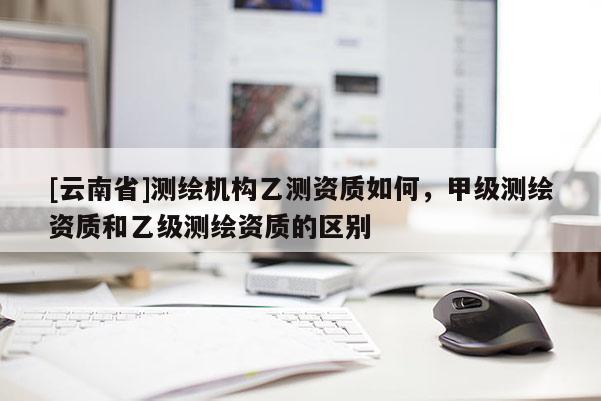 [云南省]測繪機構(gòu)乙測資質(zhì)如何，甲級測繪資質(zhì)和乙級測繪資質(zhì)的區(qū)別
