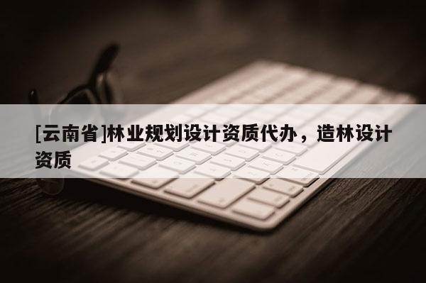 [云南省]林業(yè)規(guī)劃設(shè)計(jì)資質(zhì)代辦，造林設(shè)計(jì)資質(zhì)