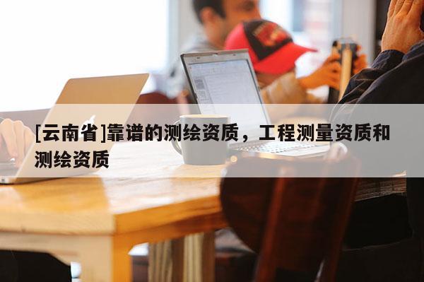 [云南省]靠譜的測繪資質(zhì)，工程測量資質(zhì)和測繪資質(zhì)