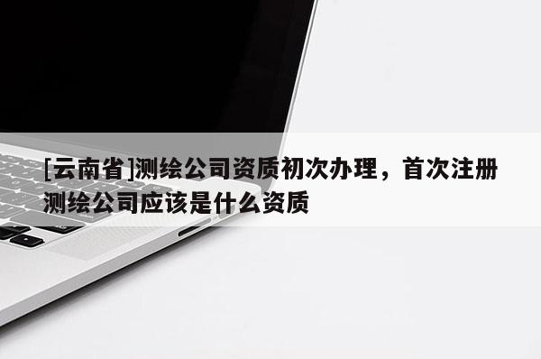 [云南省]測繪公司資質(zhì)初次辦理，首次注冊測繪公司應(yīng)該是什么資質(zhì)