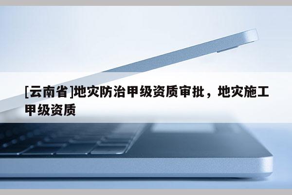 [云南省]地災(zāi)防治甲級資質(zhì)審批，地災(zāi)施工甲級資質(zhì)