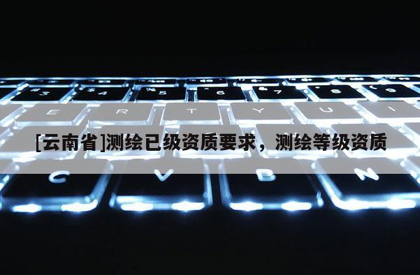 [云南省]測(cè)繪已級(jí)資質(zhì)要求，測(cè)繪等級(jí)資質(zhì)