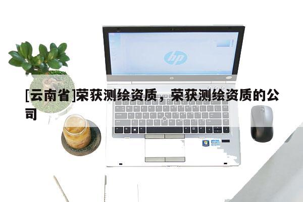 [云南省]榮獲測(cè)繪資質(zhì)，榮獲測(cè)繪資質(zhì)的公司