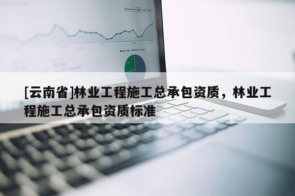 [云南省]林業(yè)工程施工總承包資質(zhì)，林業(yè)工程施工總承包資質(zhì)標準