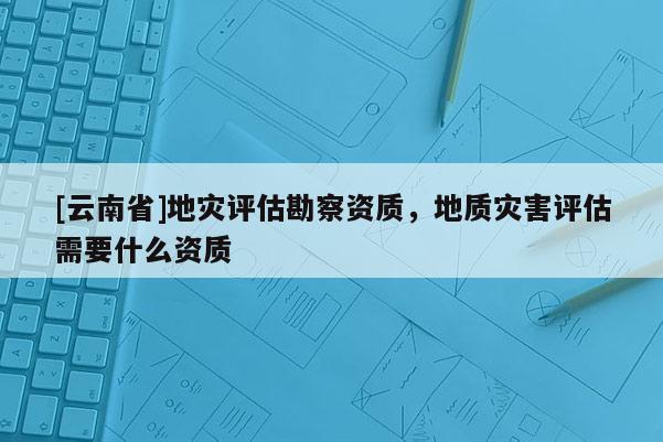 [云南省]地災(zāi)評估勘察資質(zhì)，地質(zhì)災(zāi)害評估需要什么資質(zhì)