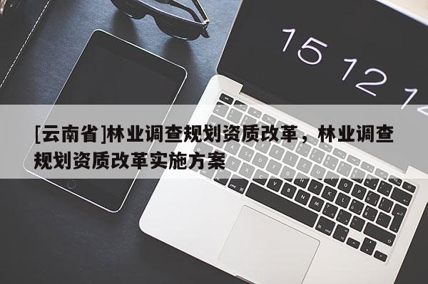 [云南省]林業(yè)調(diào)查規(guī)劃資質(zhì)改革，林業(yè)調(diào)查規(guī)劃資質(zhì)改革實(shí)施方案