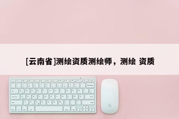 [云南省]測繪資質(zhì)測繪師，測繪 資質(zhì)