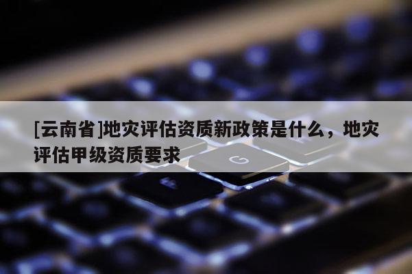 [云南省]地災(zāi)評(píng)估資質(zhì)新政策是什么，地災(zāi)評(píng)估甲級(jí)資質(zhì)要求