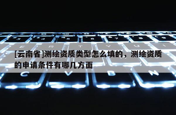 [云南省]測(cè)繪資質(zhì)類型怎么填的，測(cè)繪資質(zhì)的申請(qǐng)條件有哪幾方面