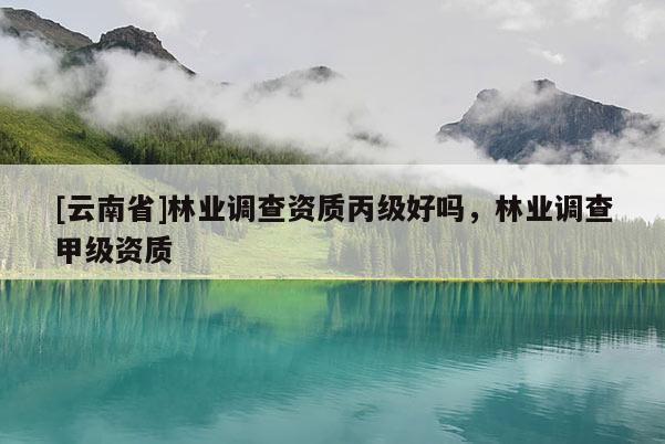 [云南省]林業(yè)調(diào)查資質(zhì)丙級(jí)好嗎，林業(yè)調(diào)查甲級(jí)資質(zhì)