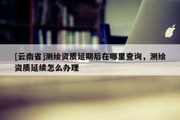 [云南省]測(cè)繪資質(zhì)延期后在哪里查詢，測(cè)繪資質(zhì)延續(xù)怎么辦理