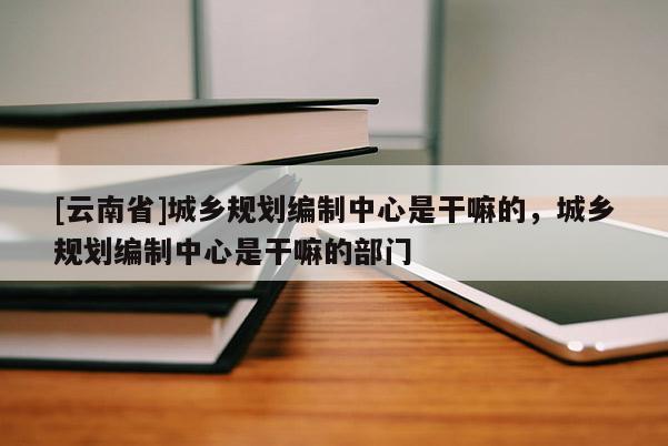 [云南省]城鄉(xiāng)規(guī)劃編制中心是干嘛的，城鄉(xiāng)規(guī)劃編制中心是干嘛的部門