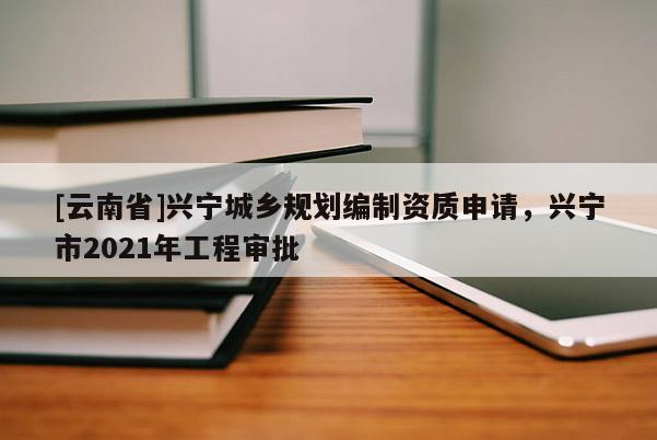 [云南省]興寧城鄉(xiāng)規(guī)劃編制資質申請，興寧市2021年工程審批