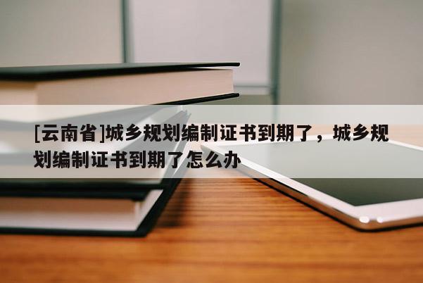 [云南省]城鄉(xiāng)規(guī)劃編制證書到期了，城鄉(xiāng)規(guī)劃編制證書到期了怎么辦