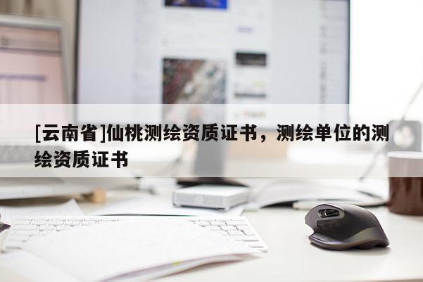 [云南省]仙桃測繪資質(zhì)證書，測繪單位的測繪資質(zhì)證書