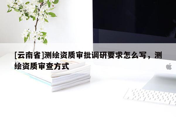 [云南省]測繪資質(zhì)審批調(diào)研要求怎么寫，測繪資質(zhì)審查方式