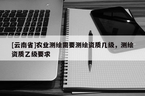 [云南省]農(nóng)業(yè)測繪需要測繪資質(zhì)幾級，測繪資質(zhì)乙級要求