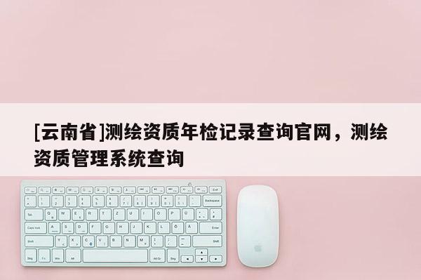 [云南省]測繪資質(zhì)年檢記錄查詢官網(wǎng)，測繪資質(zhì)管理系統(tǒng)查詢