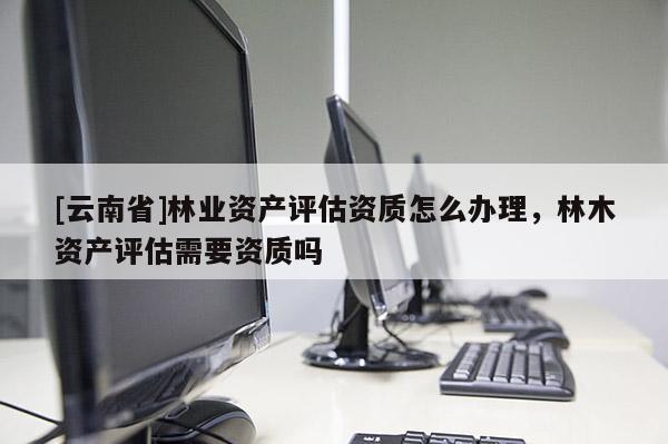 [云南省]林業(yè)資產(chǎn)評(píng)估資質(zhì)怎么辦理，林木資產(chǎn)評(píng)估需要資質(zhì)嗎