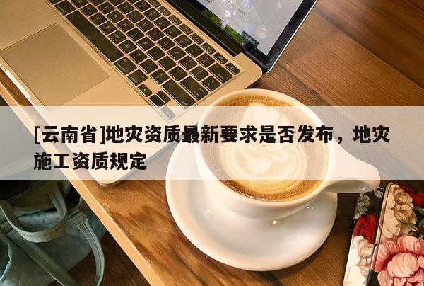 [云南省]地災(zāi)資質(zhì)最新要求是否發(fā)布，地災(zāi)施工資質(zhì)規(guī)定