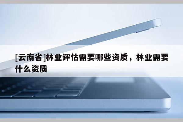 [云南省]林業(yè)評估需要哪些資質(zhì)，林業(yè)需要什么資質(zhì)