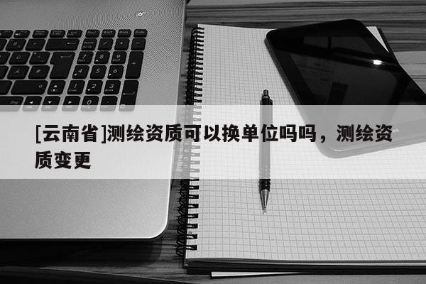 [云南省]測繪資質(zhì)可以換單位嗎嗎，測繪資質(zhì)變更