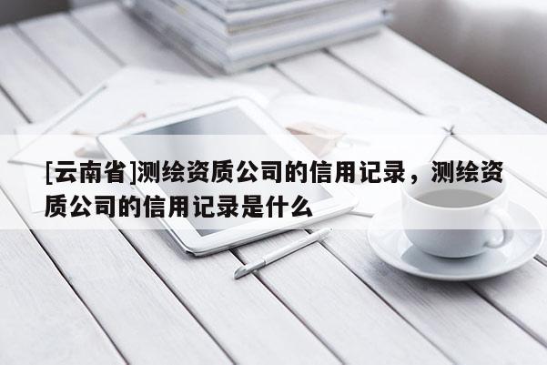 [云南省]測繪資質公司的信用記錄，測繪資質公司的信用記錄是什么