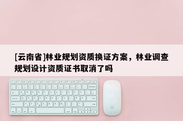 [云南省]林業(yè)規(guī)劃資質換證方案，林業(yè)調查規(guī)劃設計資質證書取消了嗎