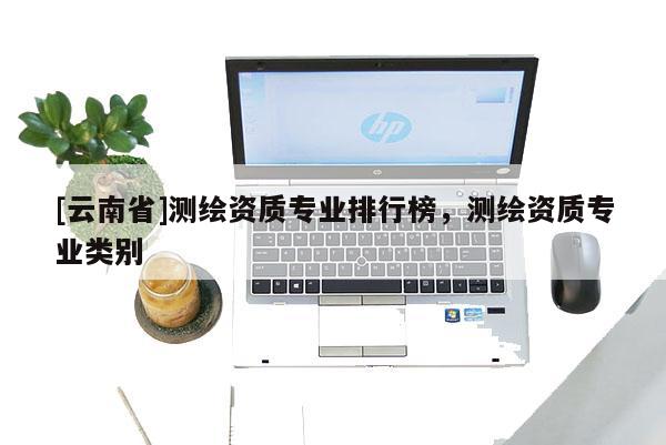 [云南省]測(cè)繪資質(zhì)專(zhuān)業(yè)排行榜，測(cè)繪資質(zhì)專(zhuān)業(yè)類(lèi)別
