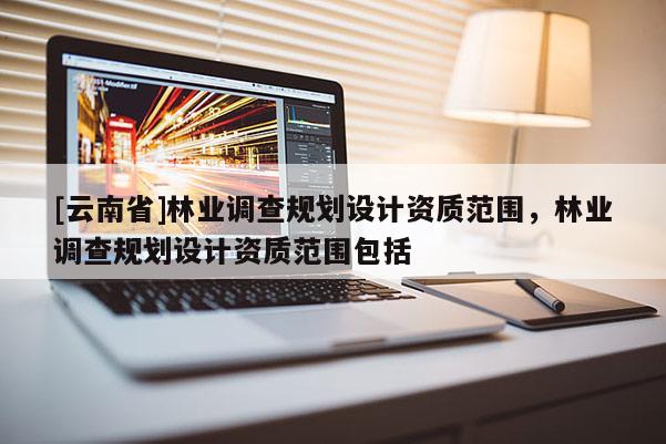 [云南省]林業(yè)調(diào)查規(guī)劃設(shè)計(jì)資質(zhì)范圍，林業(yè)調(diào)查規(guī)劃設(shè)計(jì)資質(zhì)范圍包括