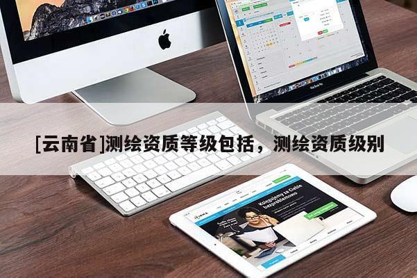 [云南省]測(cè)繪資質(zhì)等級(jí)包括，測(cè)繪資質(zhì)級(jí)別