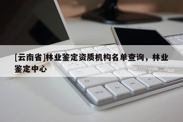 [云南省]林業(yè)鑒定資質(zhì)機(jī)構(gòu)名單查詢，林業(yè)鑒定中心