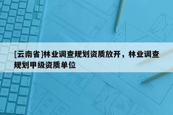 [云南省]林業(yè)調(diào)查規(guī)劃資質(zhì)放開，林業(yè)調(diào)查規(guī)劃甲級資質(zhì)單位