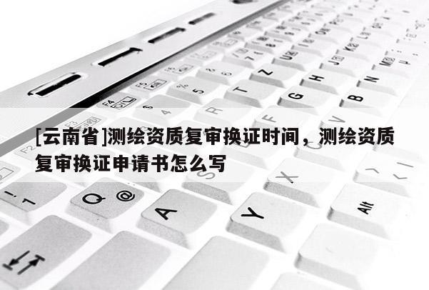 [云南省]測繪資質(zhì)復審換證時間，測繪資質(zhì)復審換證申請書怎么寫