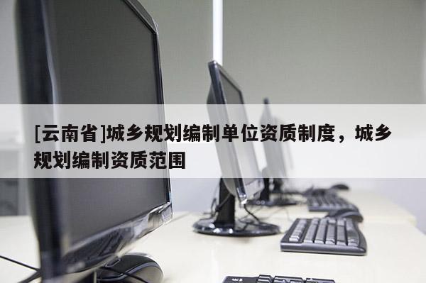 [云南省]城鄉(xiāng)規(guī)劃編制單位資質制度，城鄉(xiāng)規(guī)劃編制資質范圍