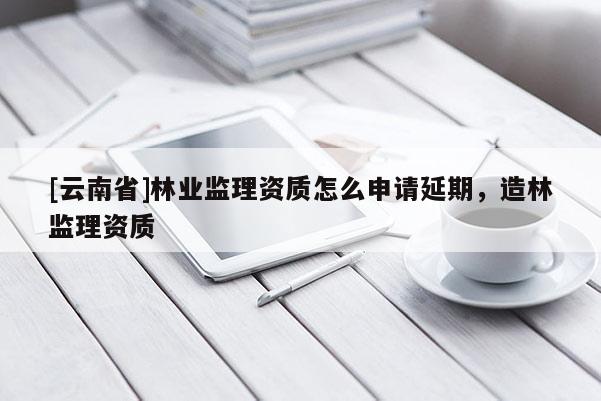 [云南省]林業(yè)監(jiān)理資質(zhì)怎么申請延期，造林監(jiān)理資質(zhì)
