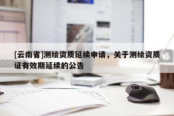 [云南省]測繪資質延續(xù)申請，關于測繪資質證有效期延續(xù)的公告