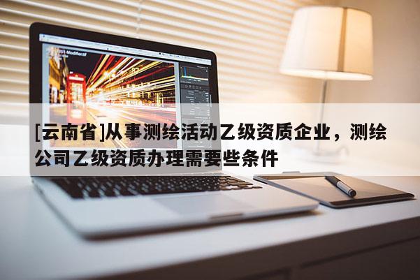 [云南省]從事測(cè)繪活動(dòng)乙級(jí)資質(zhì)企業(yè)，測(cè)繪公司乙級(jí)資質(zhì)辦理需要些條件