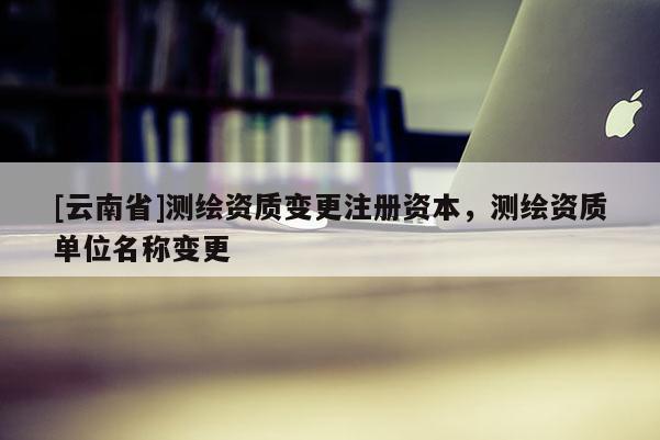 [云南省]測(cè)繪資質(zhì)變更注冊(cè)資本，測(cè)繪資質(zhì)單位名稱變更