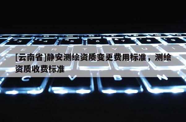 [云南省]靜安測(cè)繪資質(zhì)變更費(fèi)用標(biāo)準(zhǔn)，測(cè)繪資質(zhì)收費(fèi)標(biāo)準(zhǔn)