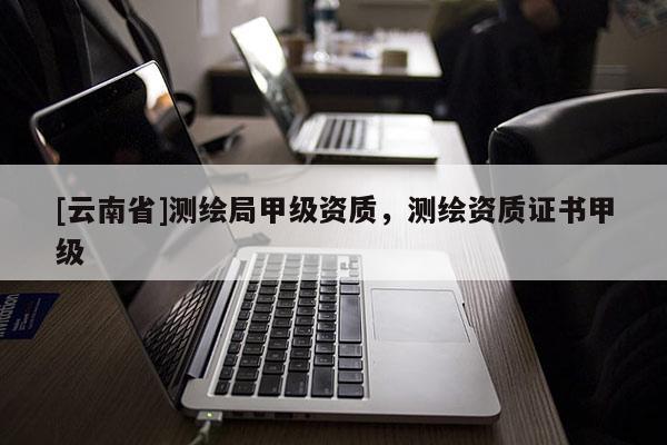 [云南省]測(cè)繪局甲級(jí)資質(zhì)，測(cè)繪資質(zhì)證書甲級(jí)