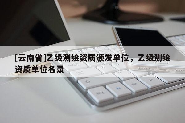 [云南省]乙級測繪資質(zhì)頒發(fā)單位，乙級測繪資質(zhì)單位名錄