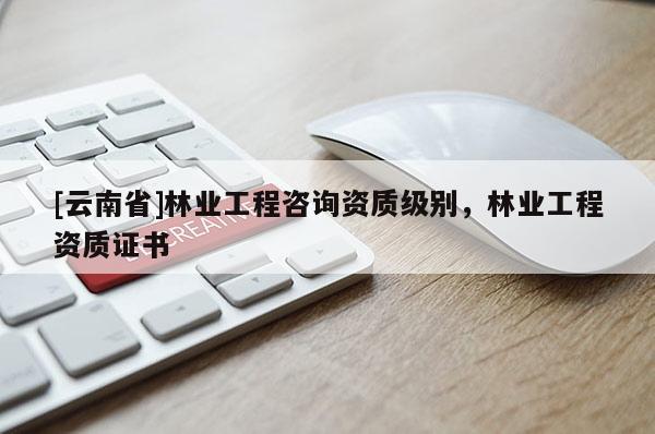 [云南省]林業(yè)工程咨詢資質(zhì)級別，林業(yè)工程資質(zhì)證書