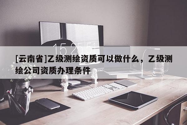 [云南省]乙級測繪資質(zhì)可以做什么，乙級測繪公司資質(zhì)辦理條件