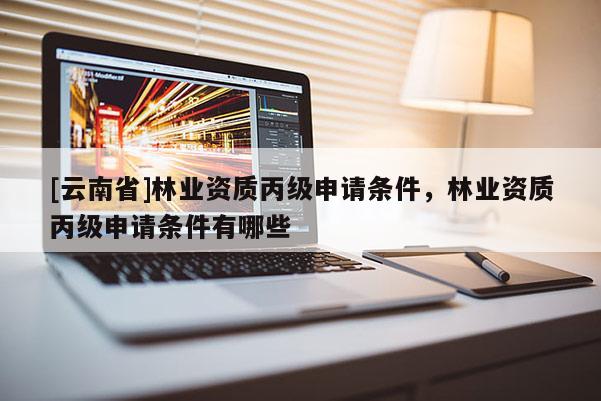 [云南省]林業(yè)資質丙級申請條件，林業(yè)資質丙級申請條件有哪些