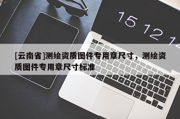 [云南省]測繪資質(zhì)圖件專用章尺寸，測繪資質(zhì)圖件專用章尺寸標(biāo)準(zhǔn)