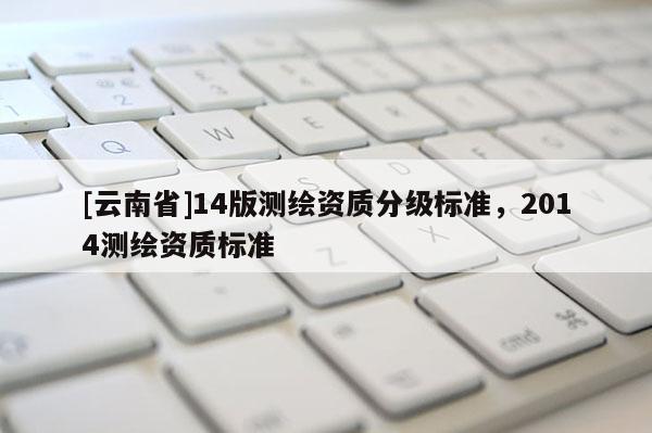 [云南省]14版測繪資質(zhì)分級標(biāo)準(zhǔn)，2014測繪資質(zhì)標(biāo)準(zhǔn)