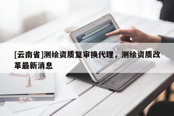 [云南省]測繪資質(zhì)復(fù)審換代理，測繪資質(zhì)改革最新消息