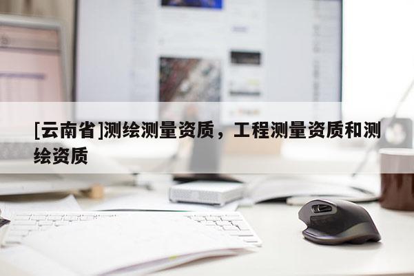 [云南省]測(cè)繪測(cè)量資質(zhì)，工程測(cè)量資質(zhì)和測(cè)繪資質(zhì)