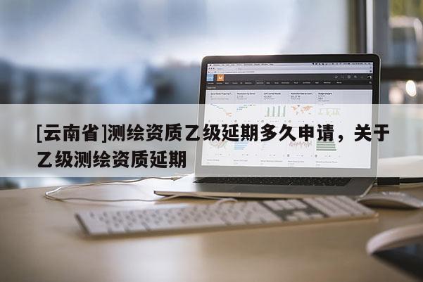 [云南省]測(cè)繪資質(zhì)乙級(jí)延期多久申請(qǐng)，關(guān)于乙級(jí)測(cè)繪資質(zhì)延期